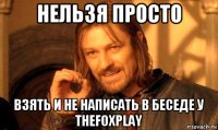 нельзя просто взять и не написать в беседе у thefoxplay