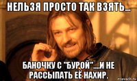 нельзя просто так взять... баночку с "бурой"....и не рассыпать её нахир.