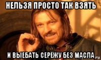 нельзя просто так взять и выебать серёжу без масла