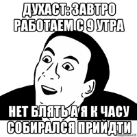 духаст: завтро работаем с 9 утра нет блять а я к часу собирался прийдти