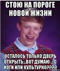 стою на пороге новой жизни осталось только дверь открыть...вот думаю ... с ноги или культурно????