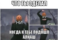 что ты зделал когда к тебе подошл алкаш