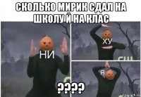 сколько мирик сдал на школу й на клас ????