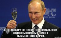  один мой друг интересуется, нормально ли задавать вопросы от имени вымышленного друга