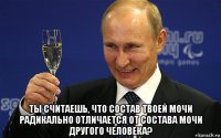  ты считаешь, что состав твоей мочи радикально отличается от состава мочи другого человека?