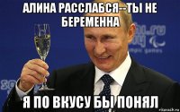 алина расслабся--ты не беременна я по вкусу бы понял