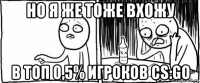 но я же тоже вхожу в топ 0,5% игроков cs:go