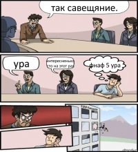 так савещяние. ура интересненько сто на этот раз фнаф 5 ура