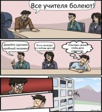 Все учителя болеют! Давайте сделаем пробный экзамен! Пусть проведёт кто-нибудь другой! Отменим уроки, чтобы дети отдохнули.