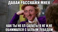 давай расскажи мнек как ты не ел салаты в нг и не обнимался с белым лебедем