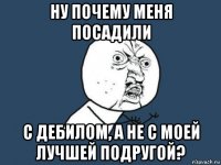 ну почему меня посадили с дебилом, а не с моей лучшей подругой?