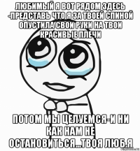 любимый я вот рядом здесь -представь что я за твоей спиной опустила свои руки на твои красивые плечи потом мы целуемся-и ни как нам не остановиться...твоя люб.я