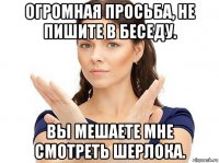 огромная просьба, не пишите в беседу. вы мешаете мне смотреть шерлока.