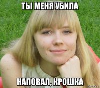 ты меня убила наповал, крошка