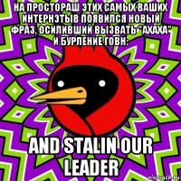 на простораш этих самых ваших интернэтыв появился новый фраз, осиливший вызвать "ахаха" и бурление говн: and stalin our leader
