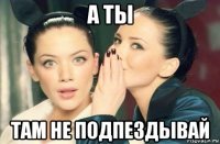 а ты там не подпездывай