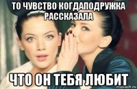 то чувство когдаподружка рассказала что он тебя любит