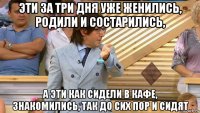 эти за три дня уже женились, родили и состарились, а эти как сидели в кафе, знакомились, так до сих пор и сидят