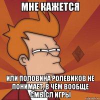мне кажется или половина ролевиков не понимает, в чём вообще смысл игры