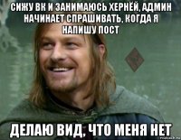 сижу вк и занимаюсь хернёй, админ начинает спрашивать, когда я напишу пост делаю вид, что меня нет