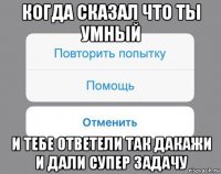 когда сказал что ты умный и тебе ответели так дакажи и дали супер задачу