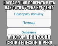 когда решил поиграть в гта вай сити а у тебя нет денег а потом выбросил свой телефон в реку