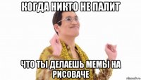 когда никто не палит что ты делаешь мемы на рисоваче