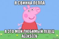 я свинка пеппа а это мой любимый певец alekseev