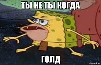 ты не ты когда голд