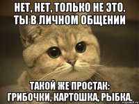 нет, нет, только не это. ты в личном общении такой же простак: грибочки, картошка, рыбка.