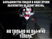 большинство людей в наше время абсолютно не ценит жизнь. но только не вы. и не теперь.