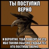 ты поступил верно и вероятно, тебя повесят за это, ибо такова обычно судьба тех, кто поступает верно.