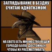 заглядывание в бездну считаю идиотизмом. на свете есть множество вещей гораздо более достойных, чтобы их рассматривать.