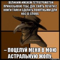 - великим именем тетраграматон приказываю тебе, дух, снять печати с книги тайн и сделать понятными для нас ее слова. – поцелуй меня в мою астральную жопу.