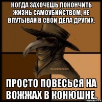 когда захочешь покончить жизнь самоубийством, не впутывай в свои дела других. просто повесься на вожжах в конюшне.