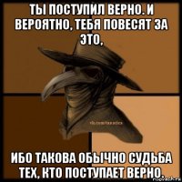 ты поступил верно. и вероятно, тебя повесят за это, ибо такова обычно судьба тех, кто поступает верно.