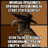 - можешь придумать причину, почему мне не стоит этого делать? - если ты не отягощен низменным страхом смерти - нет, не могу.