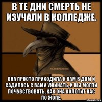 в те дни смерть не изучали в колледже. она просто приходила к вам в дом и садилась с вами ужинать, и вы могли почувствовать, как она колотит вас по жопе.