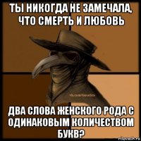 ты никогда не замечала, что смерть и любовь два слова женского рода с одинаковым количеством букв?