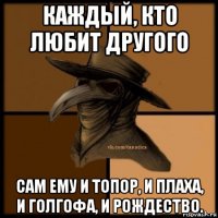 каждый, кто любит другого сам ему и топор, и плаха, и голгофа, и рождество.