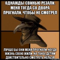 однажды свинью резали. меня тогда со двора прогнали, чтобы не смотрел лучше бы они меня прогнали, когда жизнь свою жили. на такое детям действительно смотреть нельзя