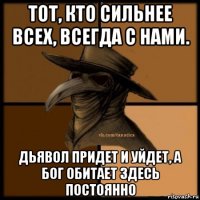 тот, кто сильнее всех, всегда с нами. дьявол придет и уйдет, а бог обитает здесь постоянно