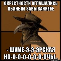 окрестности оглашались пьяным завыванием: - шуме-э-э-эрская но-о-о-о-о-о-о-очь!..