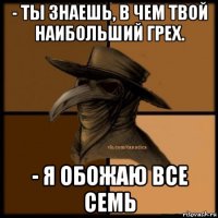 - ты знаешь, в чем твой наибольший грех. - я обожаю все семь