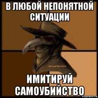 в любой непонятной ситуации имитируй самоубийство