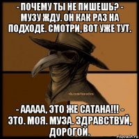 - почему ты не пишешь? - музу жду. он как раз на подходе. смотри, вот уже тут. - ааааа, это же сатана!!! - это. моя. муза. здравствуй, дорогой.