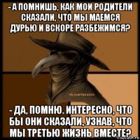 - а помнишь, как мои родители сказали, что мы маемся дурью и вскоре разбежимся? - да, помню. интересно, что бы они сказали, узнав, что мы третью жизнь вместе?