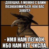 - девушка, а можно с вами познакомиться, как вас зовут? - имя нам легион, ибо нам нет числа.