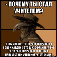 - почему ты стал учителем? - понимаешь... если разговаривать с собой наедине, это шизофрения. а вот если разговаривать с собой в присутствии учеников, это лекция.