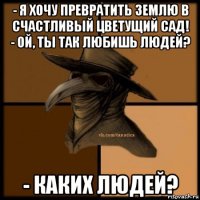 - я хочу превратить землю в счастливый цветущий сад! - ой, ты так любишь людей? - каких людей?